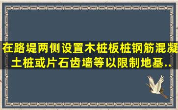 在路堤两侧设置木桩、板桩、钢筋混凝土桩或片石齿墙等,以限制地基...