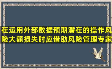 在运用外部数据预期潜在的操作风险大额损失时,应借助风险管理专家...