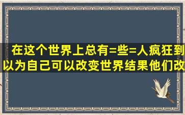 在这个世界上总有=些=人疯狂到以为自己可以改变世界,结果他们改变...