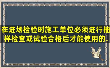 在进场检验时,施工单位必须进行抽样检查或试验、合格后才能使用的...