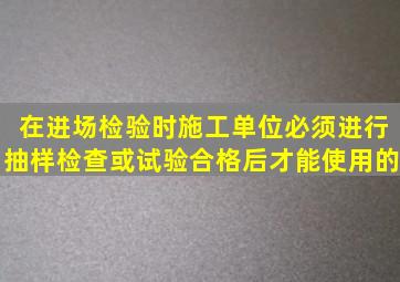 在进场检验时施工单位必须进行抽样检查或试验、合格后才能使用的