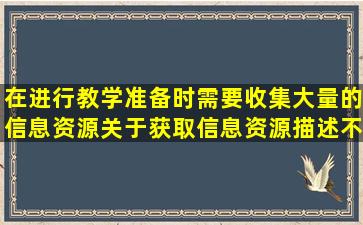 在进行教学准备时需要收集大量的信息资源,关于获取信息资源,描述不...