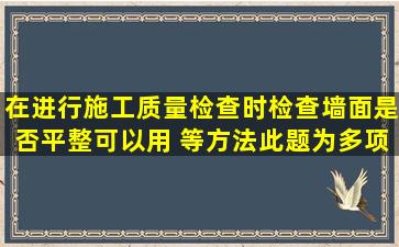 在进行施工质量检查时,检查墙面是否平整可以用( )等方法。此题为多项...