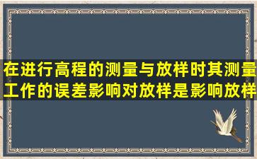 在进行高程的测量与放样时,其测量工作的误差影响对放样是影响放样...