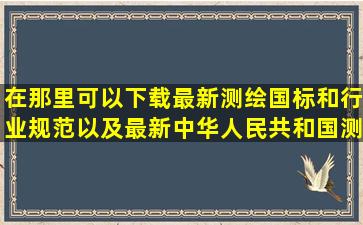 在那里可以下载最新测绘国标和行业规范以及最新中华人民共和国测绘...