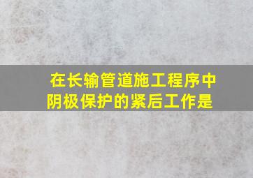 在长输管道施工程序中,阴极保护的紧后工作是( )