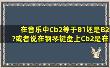 在音乐中,Cb2等于B1还是B2?或者说,在钢琴键盘上,Cb2是在C2的左边...