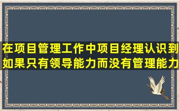 在项目管理工作中,项目经理认识到如果只有领导能力而没有管理能力...