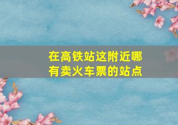 在高铁站这附近哪有卖火车票的站点