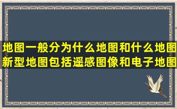 地图一般分为什么地图和什么地图。新型地图包括遥感图像和电子地图