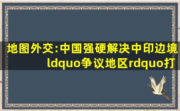 地图外交:中国强硬解决中印边境“争议地区”,打破印度幻想!|麦克...