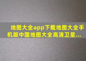 地图大全app下载地图大全手机版(中国地图大全高清卫星...