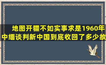 地图开疆不如实事求是1960年中缅谈判,新中国到底收回了多少故土