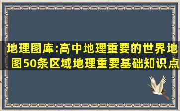 地理图库:高中地理重要的世界地图,50条区域地理重要基础知识点汇总|...