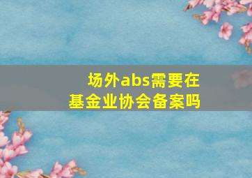 场外abs需要在基金业协会备案吗