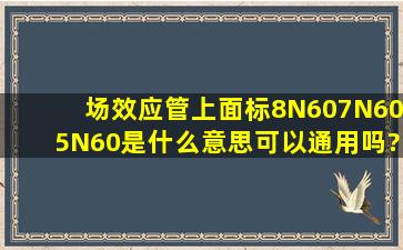 场效应管上面标8N60,7N605N60是什么意思可以通用吗?