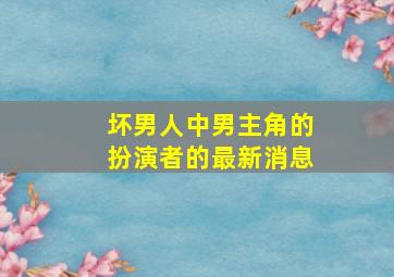 坏男人中男主角的扮演者的最新消息