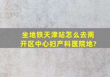 坐地铁天津站怎么去南开区中心妇产科医院地?