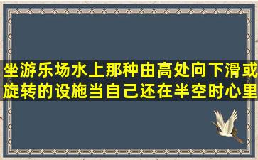 坐游乐场(水上)那种由高处向下滑或旋转的设施,当自己还在半空时,心里...