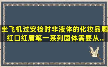 坐飞机过安检时,非液体的化妆品(腮红,口红,眉笔一系列固体)需要从...