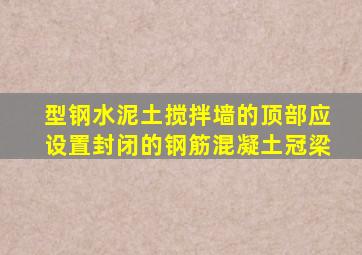 型钢水泥土搅拌墙的顶部应设置封闭的钢筋混凝土冠梁。()