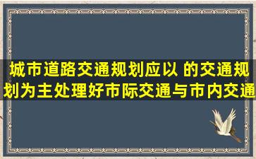 城市道路交通规划应以 的交通规划为主,处理好市际交通与市内交通的...