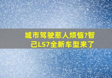 城市驾驶惹人烦恼?智己LS7全新车型来了