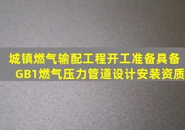 城镇燃气输配工程开工准备,具备GB1燃气压力管道设计、安装资质