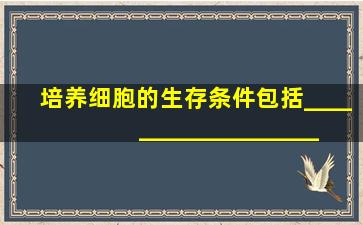 培养细胞的生存条件包括______、______、______、______。