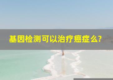 基因检测可以治疗癌症么?