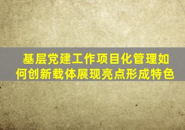 基层党建工作项目化管理如何创新载体,展现亮点,形成特色