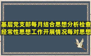 基层党支部每月结合思想分析,检查经常性思想工作开展情况;每()对思想...