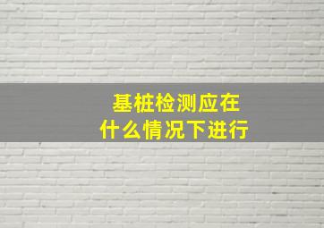 基桩检测应在什么情况下进行()。