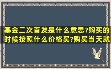 基金二次首发是什么意思?购买的时候按照什么价格买?购买当天就开始...