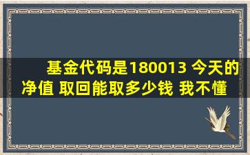 基金代码是180013 今天的净值 取回能取多少钱 我不懂 就是问问 谢谢啦