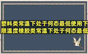 塑料类常温下处于何态,最低使用下限温度;橡胶类常温下处于何态,最低...