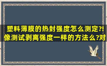 塑料薄膜的热封强度怎么测定?!像测试剥离强度一样的方法么?对于...