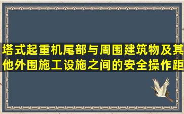 塔式起重机尾部与周围建筑物及其他外围施工设施之间的安全操作距离...