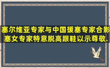 塞尔维亚专家与中国援塞专家合影,塞女专家特意脱高跟鞋以示尊敬,...