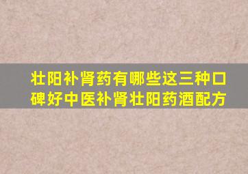 壮阳补肾药有哪些这三种口碑好中医补肾壮阳药酒配方