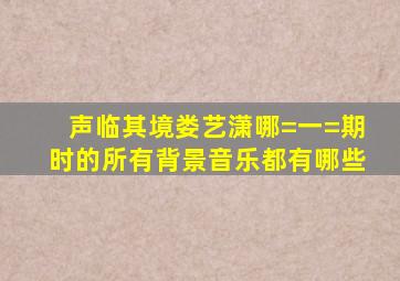 声临其境娄艺潇哪=一=期时的所有背景音乐都有哪些