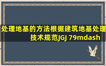 处理地基的方法根据《建筑地基处理技术规范》(JGJ 79—2012)的规定...