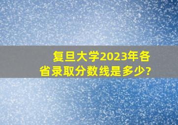 复旦大学2023年各省录取分数线是多少?