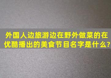 外国人边旅游边在野外做菜的在优酷播出的美食节目名字是什么?