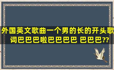 外国英文歌曲一个男的长的开头歌词巴巴巴啦巴巴巴巴 巴巴巴。。???