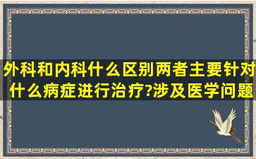 外科和内科什么区别,两者主要针对什么病症进行治疗?涉及医学问题,望...