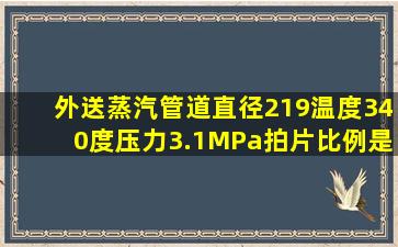 外送蒸汽管道直径219温度340度压力3.1MPa拍片比例是多少(