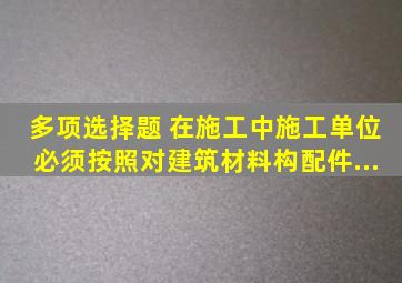 多项选择题 在施工中,施工单位必须按照(),对建筑材料、构配件...