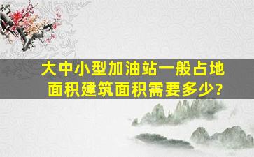 大、中、小型加油站一般占地面积,建筑面积需要多少?