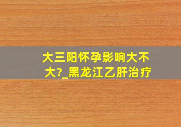 大三阳怀孕影响大不大?_黑龙江乙肝治疗